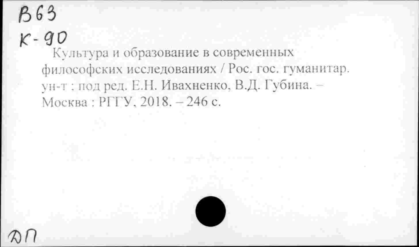 ﻿Культура и образование в современных философских исследованиях / Рос. гос. гуманитар, ун-т : под ред. Е.Н. Ивахненко. В.Д. Губина. Москва: РГГУ, 2018.-246 с.
ъп